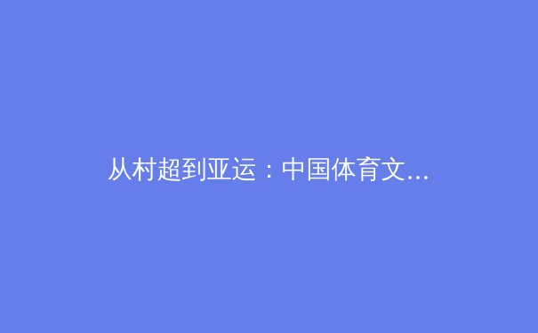 从村超到亚运：中国体育文化崛起的多维透视与未来路径 - 2