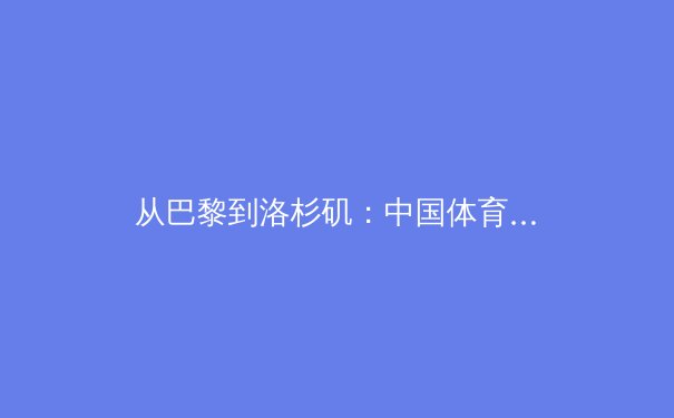 从巴黎到洛杉矶：中国体育新周期的战略转型与价值重构 - 4